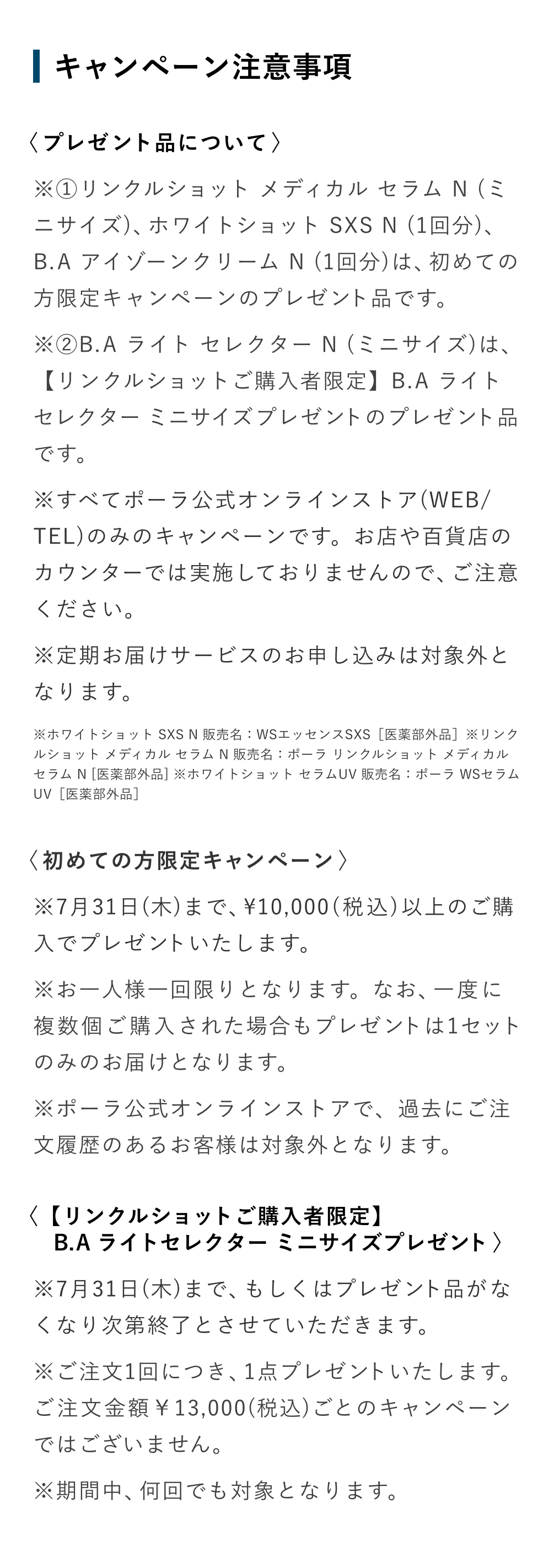 キャンペーン注意事項
〈プレゼント品について〉
※①リンクルショット メディカル セラム N（ミニサイズ）、ホワイトショット SXS N（1回分）、B.A アイゾーンクリーム N（1回分）は、初めての方限定キャンペーンのプレゼント品です。
※②B.A ライト セレクター N（ミニサイズ）は、【リンクルショットご購入者限定】B.A ライトセレクター ミニサイズプレゼントのプレゼント品です。
※すべてポーラ公式オンラインストア（WEB/TEL）のみのキャンペーンです。お店や百貨店のカウンターでは実施しておりませんので、ご注意ください。
※定期お届けサービスのお申し込みは対象外となります。

※ホワイトショット SXS N 販売名：WSエッセンスSXS［医薬部外品］
※リンクルショット メディカル セラム N 販売名：ポーラ リンクルショット メディカル セラム N［医薬部外品］
※ホワイトショット セラムUV 販売名：ポーラ WSセラムUV［医薬部外品］

〈初めての方限定キャンペーン〉
※7月31日（木）まで、10000（税込）以上のご購入でプレゼントいたします。
※お一人様一回限りとなります。なお、一度に複数個ご購入された場合もプレゼントは1セットのみのお届けとなります。
※ポーラ公式オンラインストアで、過去にご注文履歴のあるお客様は対象外となります。

〈【リンクルショットご購入者限定】B.A ライトセレクター ミニサイズプレゼント〉
※7月31日（木）まで、もしくはプレゼント品がなくなり次第終了とさせていただきます。
※ご注文1回につき、1点プレゼントいたします。ご注文金額13000（税込）ごとのキャンペーンではございません。
※期間中、何回でも対象となります。